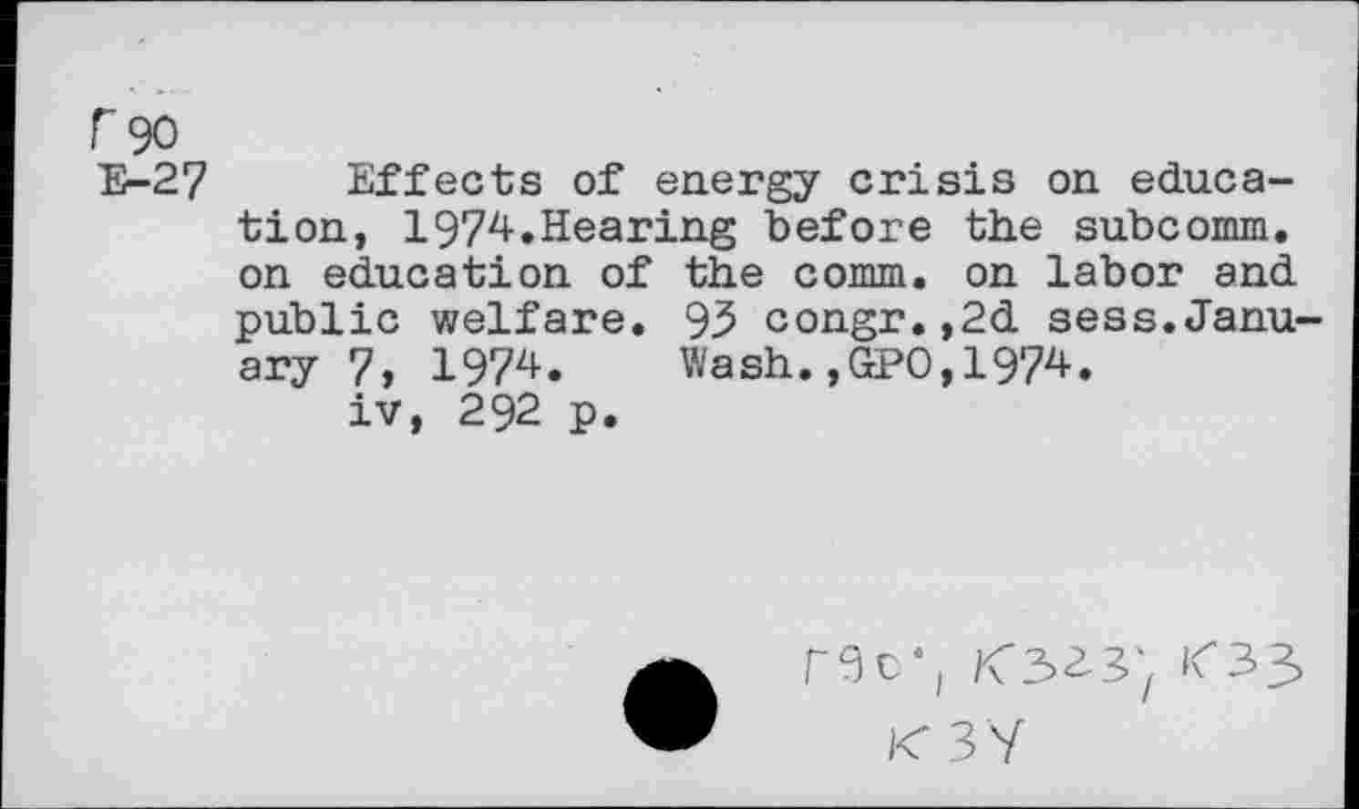 ﻿r 90
E-27 Effects of energy crisis on education, 1974.Hearing before the subcomm, on education of the comm, on labor and public welfare. 95 congr.,2d sess.January 7, 1974. Wash., №0,1974.
iv, 292 p.
